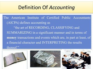 Definition Of Accounting
The American Institute of Certified Public Accountants
(AICPA) defines accounting as
“the art of RECORDING, CLASSIFYING and
SUMMARIZING in a significant manner and in terms of
money transactions and events which are, in part at least, of
a financial character and INTERPRETING the results
thereof ”
 