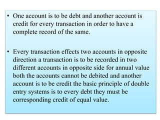 • One account is to be debt and another account is
credit for every transaction in order to have a
complete record of the same.
• Every transaction effects two accounts in opposite
direction a transaction is to be recorded in two
different accounts in opposite side for annual value
both the accounts cannot be debited and another
account is to be credit the basic principle of double
entry systems is to every debt they must be
corresponding credit of equal value.
 