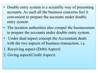 • Double entry system is a scientific way of presenting
accounts. As such all the business concerns feel it
convenient to prepare the accounts under double
entry syatem
• The taxation authorities also compel the businessmen
to prepare the accounts under double entry system.
• Under dual aspect concept the Accountant deals
with the two aspects of business transaction. i.e.
1. Receiving aspect (Debit Aspect)
2. Giving aspect(Credit Aspect)
 