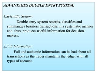 ADVANTAGES DOUBLE ENTRY SYSTEM:
1.Scientific System:
Double entry system records, classifies and
summarizes business transactions in a systematic manner
and, thus, produces useful information for decision-
makers.
2.Full Information:
Full and authentic information can be had about all
transactions as the trader maintains the ledger with all
types of account.
 