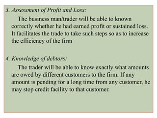 3. Assessment of Profit and Loss:
The business man/trader will be able to known
correctly whether he had earned profit or sustained loss.
It facilitates the trade to take such steps so as to increase
the efficiency of the firm
4. Knowledge of debtors:
The trader will be able to know exactly what amounts
are owed by different customers to the firm. If any
amount is pending for a long time from any customer, he
may stop credit facility to that customer.
 