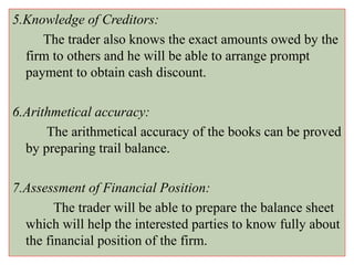 5.Knowledge of Creditors:
The trader also knows the exact amounts owed by the
firm to others and he will be able to arrange prompt
payment to obtain cash discount.
6.Arithmetical accuracy:
The arithmetical accuracy of the books can be proved
by preparing trail balance.
7.Assessment of Financial Position:
The trader will be able to prepare the balance sheet
which will help the interested parties to know fully about
the financial position of the firm.
 