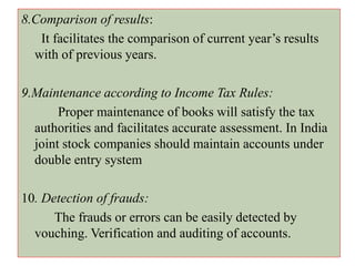 8.Comparison of results:
It facilitates the comparison of current year’s results
with of previous years.
9.Maintenance according to Income Tax Rules:
Proper maintenance of books will satisfy the tax
authorities and facilitates accurate assessment. In India
joint stock companies should maintain accounts under
double entry system
10. Detection of frauds:
The frauds or errors can be easily detected by
vouching. Verification and auditing of accounts.
 
