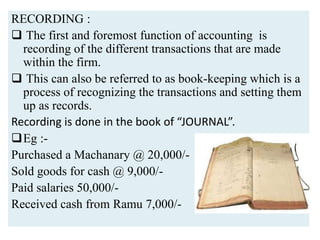 RECORDING :
 The first and foremost function of accounting is
recording of the different transactions that are made
within the firm.
 This can also be referred to as book-keeping which is a
process of recognizing the transactions and setting them
up as records.
Recording is done in the book of “JOURNAL”.
Eg :-
Purchased a Machanary @ 20,000/-
Sold goods for cash @ 9,000/-
Paid salaries 50,000/-
Received cash from Ramu 7,000/-
 