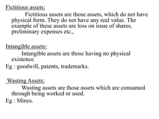 Fictitious assets:
Fictitious assets are those assets, which do not have
physical form. They do not have any real value. The
example of these assets are loss on issue of shares,
preliminary expenses etc.,
Intangible assets:
Intangible assets are those having no physical
existence
Eg : goodwill, patents, trademarks.
Wasting Assets:
Wasting assets are those assets which are consumed
through being worked or used.
Eg : Mines.
 