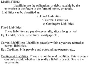 LIABILITIES:
Liabilities are the obligations or debts payable by the
enterprise in the future in the form of money or goods.
Liabilities can be classified as
a. Fixed Liabilities
b. Current Liabilities
c. Contingent Liabilities
Fixed Liabilities:
These liabilities are payable generally, after a long period.
Eg :Capital, Loans, debentures, mortgage etc.,
Current Liabilities: Liabilities payable within a year are termed as
current liabilities.
Eg : Creditors, bills payable and outstanding expenses etc.,
Contingent Liabilities: These are not the real liabilities. Future events
can only decide whether it is really a liability or not. Due to their
uncertainty,
 