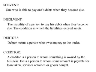 SOLVENT:
One who is able to pay one’s debts when they become due.
INSOLVENT:
The inability of a person to pay his debts when they become
due. The condition in which the liabilities exceed assets.
DEBTORS:
Debtor means a person who owes money to the trader.
CREDITOR:
A creditor is a person to whom something is owned by the
business. He is a person to whom some amount is payable for
loan taken, services obtained or goods bought.
 