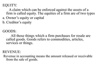 EQUITY:
A claim which can be enforced against the assets of a
firm is called equity. The equities of a firm are of two types
a. Owner’s equity or capital
b. Creditor’s equity
GOODS:
All those things which a firm purchases for resale are
called goods. Goods refers to commodities, articles,
services or things.
REVENUE:
Revenue in accounting means the amount released or receivable
from the sale of goods.
 