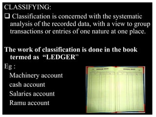 CLASSIFYING:
 Classification is concerned with the systematic
analysis of the recorded data, with a view to group
transactions or entries of one nature at one place.
The work of classification is done in the book
termed as “LEDGER”
Eg :
Machinery account
cash account
Salaries account
Ramu account
 