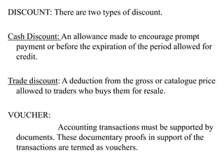 DISCOUNT: There are two types of discount.
Cash Discount: An allowance made to encourage prompt
payment or before the expiration of the period allowed for
credit.
Trade discount: A deduction from the gross or catalogue price
allowed to traders who buys them for resale.
VOUCHER:
Accounting transactions must be supported by
documents. These documentary proofs in support of the
transactions are termed as vouchers.
 