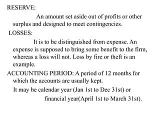 RESERVE:
An amount set aside out of profits or other
surplus and designed to meet contingencies.
LOSSES:
It is to be distinguished from expense. An
expense is supposed to bring some benefit to the firm,
whereas a loss will not. Loss by fire or theft is an
example.
ACCOUNTING PERIOD: A period of 12 months for
which the accounts are usually kept.
It may be calendar year (Jan 1st to Dec 31st) or
financial year(April 1st to March 31st).
 