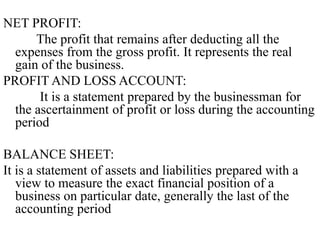 NET PROFIT:
The profit that remains after deducting all the
expenses from the gross profit. It represents the real
gain of the business.
PROFIT AND LOSS ACCOUNT:
It is a statement prepared by the businessman for
the ascertainment of profit or loss during the accounting
period
BALANCE SHEET:
It is a statement of assets and liabilities prepared with a
view to measure the exact financial position of a
business on particular date, generally the last of the
accounting period
 