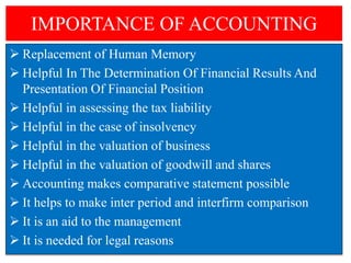 IMPORTANCE OF ACCOUNTING
 Replacement of Human Memory
 Helpful In The Determination Of Financial Results And
Presentation Of Financial Position
 Helpful in assessing the tax liability
 Helpful in the case of insolvency
 Helpful in the valuation of business
 Helpful in the valuation of goodwill and shares
 Accounting makes comparative statement possible
 It helps to make inter period and interfirm comparison
 It is an aid to the management
 It is needed for legal reasons
 