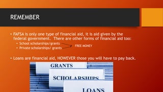 REMEMBER
• FAFSA is only one type of financial aid, it is aid given by the
federal government. There are other forms of financial aid too:
• School scholarships/grants
• Private scholarships/ grants
• Loans are financial aid, HOWEVER those you will have to pay back.
FREE MONEY
 