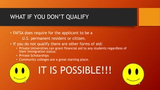 WHAT IF YOU DON’T QUALIFY
• FAFSA does require for the applicant to be a
U.S. permanent resident or citizen.
• If you do not qualify there are other forms of aid:
• Private Universities can grant financial aid to any students regardless of
their immigration status.
• Private Scholarships
• Community colleges are a great starting place.
IT IS POSSIBLE!!!
 