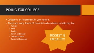 PAYING FOR COLLEGE
• College is an investment in your future.
• There are many forms of financial aid available to help pay for:
• Tuition
• Fees
• Books
• Room and board
• Transportation
• Personal Expenses
BIGGEST IS
FAFSA!!!!!!
 