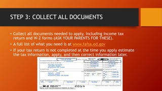 STEP 3: COLLECT ALL DOCUMENTS
• Collect all documents needed to apply, including income tax
return and W-2 forms (ASK YOUR PARENTS FOR THESE).
• A full list of what you need is at www.fafsa.ed.gov
• If your tax return is not completed at the time you apply estimate
the tax information, apply, and then correct information later.
 