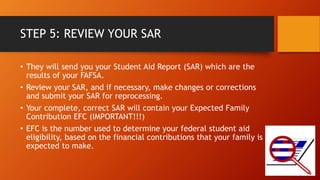 STEP 5: REVIEW YOUR SAR
• They will send you your Student Aid Report (SAR) which are the
results of your FAFSA.
• Review your SAR, and if necessary, make changes or corrections
and submit your SAR for reprocessing.
• Your complete, correct SAR will contain your Expected Family
Contribution EFC (IMPORTANT!!!)
• EFC is the number used to determine your federal student aid
eligibility, based on the financial contributions that your family is
expected to make.
 