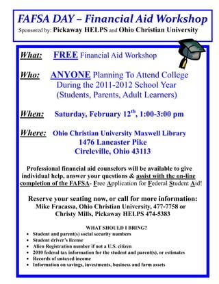 FAFSA DAY – Financial Aid Workshop
Sponsored by: Pickaway      HELPS and Ohio Christian University


What:        FREE Financial Aid Workshop

Who:        ANYONE Planning To Attend College
               During the 2011-2012 School Year
               (Students, Parents, Adult Learners)

When:         Saturday, February 12th, 1:00-3:00 pm

Where: Ohio Christian University Maxwell Library
                        1476 Lancaster Pike
                       Circleville, Ohio 43113

   Professional financial aid counselors will be available to give
 individual help, answer your questions & assist with the on-line
completion of the FAFSA- Free Application for Federal Student Aid!

   Reserve your seating now, or call for more information:
     Mike Fracassa, Ohio Christian University, 477-7758 or
           Christy Mills, Pickaway HELPS 474-5383

                             WHAT SHOULD I BRING?
    Student and parent(s) social security numbers
    Student driver’s license
    Alien Registration number if not a U.S. citizen
    2010 federal tax information for the student and parent(s), or estimates
    Records of untaxed income
    Information on savings, investments, business and farm assets
 
