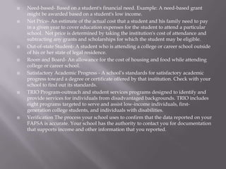 













Need-based- Based on a student's financial need. Example: A need-based grant
might be awarded based on a student's low income.
Net Price- An estimate of the actual cost that a student and his family need to pay
in a given year to cover education expenses for the student to attend a particular
school. Net price is determined by taking the institution's cost of attendance and
subtracting any grants and scholarships for which the student may be eligible.
Out-of-state Student- A student who is attending a college or career school outside
of his or her state of legal residence.
Room and Board- An allowance for the cost of housing and food while attending
college or career school.
Satisfactory Academic Progress - A school’s standards for satisfactory academic
progress toward a degree or certificate offered by that institution. Check with your
school to find out its standards.
TRIO Program-outreach and student services programs designed to identify and
provide services for individuals from disadvantaged backgrounds. TRIO includes
eight programs targeted to serve and assist low-income individuals, firstgeneration college students, and individuals with disabilities.
Verification The process your school uses to confirm that the data reported on your
FAFSA is accurate. Your school has the authority to contact you for documentation
that supports income and other information that you reported.

 
