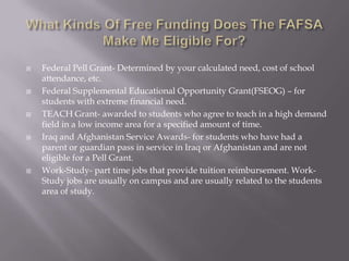 









Federal Pell Grant- Determined by your calculated need, cost of school
attendance, etc.
Federal Supplemental Educational Opportunity Grant(FSEOG) – for
students with extreme financial need.
TEACH Grant- awarded to students who agree to teach in a high demand
field in a low income area for a specified amount of time.
Iraq and Afghanistan Service Awards- for students who have had a
parent or guardian pass in service in Iraq or Afghanistan and are not
eligible for a Pell Grant.
Work-Study- part time jobs that provide tuition reimbursement. WorkStudy jobs are usually on campus and are usually related to the students
area of study.

 
