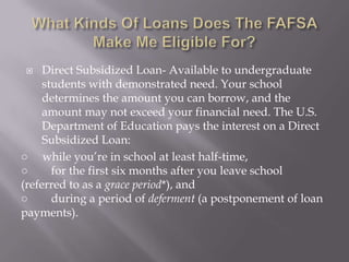 Direct Subsidized Loan- Available to undergraduate
students with demonstrated need. Your school
determines the amount you can borrow, and the
amount may not exceed your financial need. The U.S.
Department of Education pays the interest on a Direct
Subsidized Loan:
○ while you’re in school at least half-time,
○
for the first six months after you leave school
(referred to as a grace period*), and
○
during a period of deferment (a postponement of loan
payments).


 