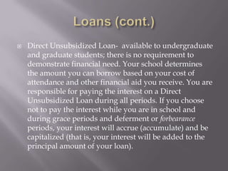 

Direct Unsubsidized Loan- available to undergraduate
and graduate students; there is no requirement to
demonstrate financial need. Your school determines
the amount you can borrow based on your cost of
attendance and other financial aid you receive. You are
responsible for paying the interest on a Direct
Unsubsidized Loan during all periods. If you choose
not to pay the interest while you are in school and
during grace periods and deferment or forbearance
periods, your interest will accrue (accumulate) and be
capitalized (that is, your interest will be added to the
principal amount of your loan).

 