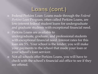 





Federal Perkins Loan- Loans made through the Federal
Perkins Loan Program, often called Perkins Loans, are
low-interest federal student loans for undergraduate
and graduate students with exceptional financial need.
Perkins Loans are available to
undergraduate, graduate, and professional students
with exceptional financial need. Interest rates for this
loan are 5%. Your school is the lender; you will make
your payments to the school that made your loan or
your school’s loan servicer.
Not all schools offer Perkins Loans, you will have to
check with the school’s financial aid office to see if they
are offered.

 