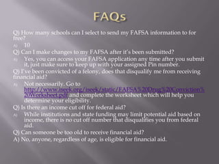 Q) How many schools can I select to send my FAFSA information to for
free?
A)
10
Q) Can I make changes to my FAFSA after it’s been submitted?
A)
Yes, you can access your FAFSA application any time after you submit
it, just make sure to keep up with your assigned Pin number.
Q) I’ve been convicted of a felony, does that disqualify me from receiving
financial aid?
A)
Not necessarily. Go to
http://www.iseek.org/iseek/static/FAFSA%20Drug%20Conviction%
20Worksheet.pdf and complete the worksheet which will help you
determine your eligibility.
Q) Is there an income cut off for federal aid?
A)
While institutions and state funding may limit potential aid based on
income, there is no cut off number that disqualifies you from federal
aid.
Q) Can someone be too old to receive financial aid?
A) No, anyone, regardless of age, is eligible for financial aid.

 