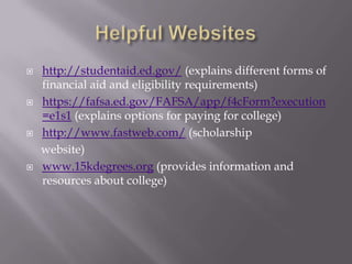 







http://studentaid.ed.gov/ (explains different forms of
financial aid and eligibility requirements)
https://fafsa.ed.gov/FAFSA/app/f4cForm?execution
=e1s1 (explains options for paying for college)
http://www.fastweb.com/ (scholarship
website)
www.15kdegrees.org (provides information and
resources about college)

 