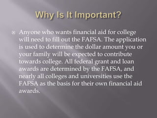 

Anyone who wants financial aid for college
will need to fill out the FAFSA. The application
is used to determine the dollar amount you or
your family will be expected to contribute
towards college. All federal grant and loan
awards are determined by the FAFSA, and
nearly all colleges and universities use the
FAFSA as the basis for their own financial aid
awards.

 