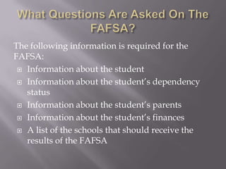 The following information is required for the
FAFSA:
 Information about the student
 Information about the student’s dependency
status
 Information about the student’s parents
 Information about the student’s finances
 A list of the schools that should receive the
results of the FAFSA

 