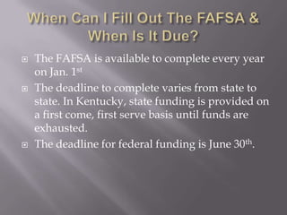 





The FAFSA is available to complete every year
on Jan. 1st
The deadline to complete varies from state to
state. In Kentucky, state funding is provided on
a first come, first serve basis until funds are
exhausted.
The deadline for federal funding is June 30th.

 