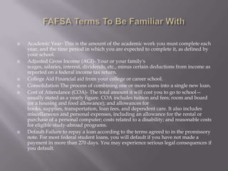 









Academic Year- This is the amount of the academic work you must complete each
year, and the time period in which you are expected to complete it, as defined by
your school.
Adjusted Gross Income (AGI)- Your or your family's
wages, salaries, interest, dividends, etc., minus certain deductions from income as
reported on a federal income tax return.
College Aid Financial aid from your college or career school.
Consolidation The process of combining one or more loans into a single new loan.
Cost of Attendance (COA)- The total amount it will cost you to go to school—
usually stated as a yearly figure. COA includes tuition and fees; room and board
(or a housing and food allowance); and allowances for
books, supplies, transportation, loan fees, and dependent care. It also includes
miscellaneous and personal expenses, including an allowance for the rental or
purchase of a personal computer; costs related to a disability; and reasonable costs
for eligible study-abroad programs.
Default-Failure to repay a loan according to the terms agreed to in the promissory
note. For most federal student loans, you will default if you have not made a
payment in more than 270 days. You may experience serious legal consequences if
you default.

 