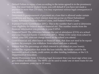 














Default Failure to repay a loan according to the terms agreed to in the promissory
note. For most federal student loans, you will default if you have not made a
payment in more than 270 days. You may experience serious legal consequences if
you default.
Deferment-A postponement of payment on a loan that is allowed under certain
conditions and during which interest does not accrue on Direct Subsidized
Loans, Subsidized Federal Stafford Loans, and Federal Perkins Loans.
Expected Family Contribution (EFC)- This is the number that’s used to determine
your eligibility for federal student financial aid. This number results from the
financial information you provide in your FAFSA.
Financial Need- The difference between the cost of attendance (COA) at a school
and your Expected Family Contribution (EFC). While COA varies from school to
school, your EFC does not change based on the school you attend.
Grant-Financial aid, often based on financial need, that does not need to be repaid
(unless, for example, you withdraw from school and owe a refund).
Interest Rate The percentage at which interest is calculated on your loan(s).
Lender The organization that made the loan initially; the lender could be the
borrower's school; a bank, credit union, or other lending institution; or the U.S.
Department of Education.
Master Promissory Note- A binding legal document that you must sign when you
get a federal student loan. The MPN can be used to make one or more loans for one
or more academic years (up to 10 years).

 