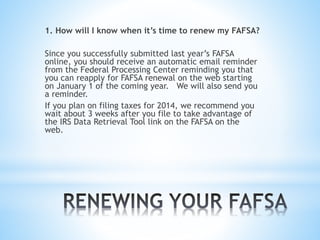 1. How will I know when it’s time to renew my FAFSA?
Since you successfully submitted last year’s FAFSA
online, you should receive an automatic email reminder
from the Federal Processing Center reminding you that
you can reapply for FAFSA renewal on the web starting
on January 1 of the coming year. We will also send you
a reminder.
If you plan on filing taxes for 2014, we recommend you
wait about 3 weeks after you file to take advantage of
the IRS Data Retrieval Tool link on the FAFSA on the
web.
 