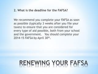 2. What is the deadline for the FAFSA?
We recommend you complete your FAFSA as soon
as possible (typically 3 weeks after you file your
taxes) to ensure that you are considered for
every type of aid possible, both from your school
and the government. You should complete your
2014-15 FAFSA by April 30th.
 