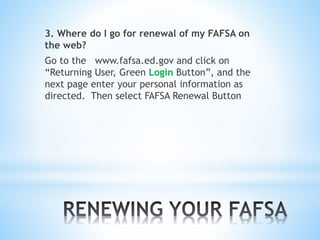3. Where do I go for renewal of my FAFSA on
the web?
Go to the www.fafsa.ed.gov and click on
“Returning User, Green Login Button”, and the
next page enter your personal information as
directed. Then select FAFSA Renewal Button
 