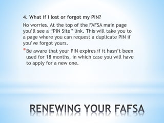 4. What if I lost or forgot my PIN?
No worries. At the top of the FAFSA main page
you’ll see a “PIN Site” link. This will take you to
a page where you can request a duplicate PIN if
you’ve forgot yours.
*Be aware that your PIN expires if it hasn’t been
used for 18 months, in which case you will have
to apply for a new one.
 