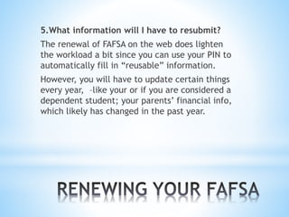 5.What information will I have to resubmit?
The renewal of FAFSA on the web does lighten
the workload a bit since you can use your PIN to
automatically fill in “reusable” information.
However, you will have to update certain things
every year, –like your or if you are considered a
dependent student; your parents’ financial info,
which likely has changed in the past year.
 