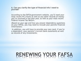 6. Can you clarify the type of financial info I need to
provide?
According to the FAFSA government website, you’ll need your
most recent W-2 forms as well as any other records of money
you’ve received in the past year, as well as your most recent
Federal Income Tax Return.
(Based on your age and how you answer dependency questions
on your FAFSA, you may need to include your parents financial
information)
In addition, you will have to provide your own (and, if you’re
a dependent, your parents’) current bank statements as well
as records of any investments.
 