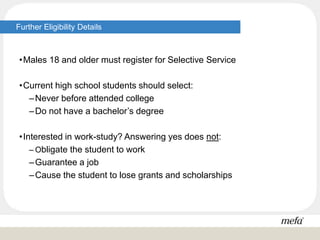 Further Eligibility Details
•Males 18 and older must register for Selective Service
•Current high school students should select:
–Never before attended college
–Do not have a bachelor’s degree
•Interested in work-study? Answering yes does not:
– Obligate the student to work
–Guarantee a job
–Cause the student to lose grants and scholarships
 