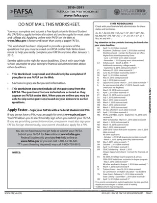 DO NOT MAIL THIS WORKSHEET.                                                                                                             STATE AID DEADLINES
                                                                                                                                  Check with your financial aid administrator for these
                                                                                                                                  states and territories:
  You must complete and submit a Free Application for Federal Student
                                                                                                                                  AL, AS *, AZ, CO, FM *, GA, GU *, HI *, MH *, MP *, NC,
  Aid (FAFSA) to apply for federal student aid and to apply for most state                                                        NE, NM, NV *, PR, PW *, SD *, TX *, UT, VA *, VI *, VT *,
  and college aid. Applying online with FAFSA on the Web at                                                                       WA, WI and WY *.
  www.fafsa.gov is faster and easier than using a paper FAFSA.
                                                                                                                                Pay attention to the symbols that may be listed after
  This worksheet has been designed to provide a preview of the                                                                  your state deadline.
                                                                                                                                     AK   April 15, 2010 (date received)
  questions that you may be asked on FAFSA on the Web. Write down                                                                    AR   Academic Challenge - June 1, 2010 (date received)
  notes to help you easily complete your FAFSA anytime after January 1,                                                                   Workforce Grant - Contact the financial aid office.
  2010.                                                                                                                                   Higher Education Opportunity Grant
                                                                                                                                          - June 1, 2010 (fall term) (date received)
  See the table to the right for state deadlines. Check with your high                                                                    - November 1, 2010 (spring term) (date received)
                                                                                                                                   CA     Initial awards - March 2, 2010 + *
  school counselor or your college’s financial aid administrator about                                                                    Additional community college awards
  other deadlines.                                                                                                                        - September 2, 2010 (date postmarked) + *
                                                                                                                                   CT     February 15, 2010 (date received) # *
                                                                                                                                   DC     June 30, 2010 (date received by state) # *
  •   This Worksheet is optional and should only be completed if                                                                   DE     April 15, 2010 (date received)
      you plan to use FAFSA on the Web.                                                                                            FL     May 15, 2010 (date processed)
                                                                                                                                   IA     July 1, 2010 (date received)
  •   Sections in grey are for parent information.                                                                                 ID     Opportunity Grant - March 1, 2010 (date received) # *
                                                                                                                                   IL     As soon as possible after 1/1/2010. Awards made
                                                                                                                                          until funds are depleted.
  •   This Worksheet does not include all the questions from the




                                                                                                                                                                                                      STATE AID DEADLINES
                                                                                                                                   IN     March 10, 2010 (date received)
      FAFSA. The questions that are included are ordered as they                                                                   KS     April 1, 2010 (date received) # *
      appear on FAFSA on the Web. When you are online you may be                                                                   KY     March 15, 2010 (date received) #
                                                                                                                                   LA     July 1, 2010 (date received)
      able to skip some questions based on your answers to earlier                                                                 MA May 1, 2010 (date received) #
      questions.                                                                                                                   MD March 1, 2010 (date received)
                                                                                                                                   ME     May 1, 2010 (date received)
                                                                                                                                   MI     March 1, 2010 (date received)
  Apply Faster—Sign your FAFSA with a Federal Student Aid PIN.                                                                     MN 30 days after term starts (date received)
                                                                                                                                   MO April 1, 2010 (date received) #
  If you do not have a PIN, you can apply for one at www.pin.ed.gov.                                                               MS     MTAG and MESG Grants - September 15, 2010 (date
  Your PIN allows you to electronically sign when you submit your FAFSA.                                                                   received) #
                                                                                                                                          HELP Scholarship - March 31, 2010 (date received) #
  If you are providing parent information, one parent must also sign your                                                          MT     March 1, 2010 (date received) #
  FAFSA. To sign electronically, your parent should also apply for a PIN.                                                          ND March 15, 2010 (date received)
                                                                                                                                   NH     May 1, 2010 (date received)
                                                                                                                                   NJ     2009-2010 Tuition Aid Grant recipients - June 1, 2010
         You do not have to pay to get help or submit your FAFSA.                                                                         (date received)
          Submit your FAFSA for free online at www.fafsa.gov.                                                                             All other applicants
             Federal Student Aid provides free help online at                                                                             - October 1, 2010, fall & spring terms (date received)
                                                                                                                                          - March 1, 2011, spring term only (date received)
             www.fafsa.gov or you can call 1-800-4-FED-AID.                                                                        NY     May 1, 2011 (date received) + *
          TTY users (hearing impaired) may call 1-800-730-8913.                                                                    OH October 1, 2010 (date received)
                                                                                                                                   OK     April 15, 2010 (date received) #
                                                                                                                                   OR     OSAC Scholarship - March 1, 2010
      NOTES:                                                                                                                              Oregon Opportunity Grant - Contact the financial aid
                                                                                                                                          office.
                                                                                                                                   PA     All 2009-2010 State Grant recipients & all non-
                                                                                                                                          2009-2010 State Grant recipients in degree program
                                                                                                                                          - May 1, 2010 (date received) *
                                                                                                                                          All other applicants - August 1, 2010 (date received) *
                                                                                                                                   RI     March 1, 2010 (date received) #
                                                                                                                                   SC     Tuition Grants - June 30, 2010 (date received)
                                                                                                                                          SC Commission on Higher Education - no deadline
                                                                                                                                   TN     State Grant - February 15, 2010 (date received) #
                                                                                                                                          State Lottery - September 1, 2010 (date received) #
                                                                                                                                   WV April 15, 2010 (date received) # *
                                                                                                                                # For priority consideration, submit application by date specified.
                                                                                                                                + Applicants encouraged to obtain proof of mailing.
                                                                                                                                * Additional form may be required.
                                Federal Student Aid logo and FAFSA are service marks or registered service marks of Federal Student Aid, U.S. Department of Education.

WWW.FAFSA.GOV                                                                                                                                2010-2011 FAFSA ON THE WEB WORKSHEET              PAGE 1
 