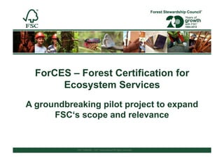 FSC®%F000100%%(%FSC®%Interna/onal%All%rights%reserved%%
ForCES – Forest Certification for
Ecosystem Services
A groundbreaking pilot project to expand
FSC‘s scope and relevance
 