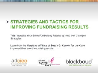 Strategies and tactics for Improving Fundraising Results Title: Increase Your Event Fundraising Results by 10% with 3 Simple Strategies Learn how the Maryland Affiliate of Susan G. Komen for the Cure improved their event fundraising results. 