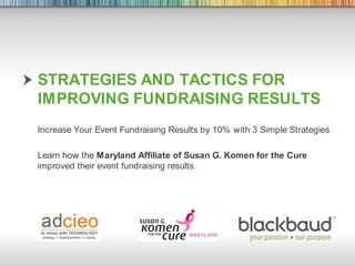 Strategies and tactics for Improving Fundraising Results Increase Your Event Fundraising Results by 10% with 3 Simple Strategies Learn how the Maryland Affiliate of Susan G. Komen for the Cure improved their event fundraising results. 