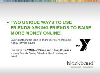 Two unique ways to use friends asking friends to raise more money online! Give volunteers the tools to share your story and raise money for your cause Learn how the YMCA of Pierce and Kitsap Counties is using Friends Asking Friends without holding an event! 