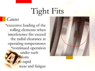Causes
Tight Fits
•excessive loading of the
rolling elements when
interference fits exceed
the radial clearance at
operating temperatures
•continued operation
under such
conditions
leads to rapid
wear and fatigue
 