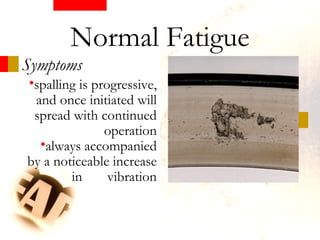 Symptoms
Normal Fatigue
•spalling is progressive,
and once initiated will
spread with continued
operation
•always accompanied
by a noticeable increase
in vibration
 