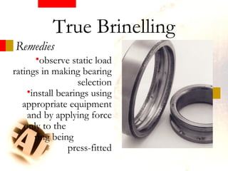 Remedies
•observe static load
ratings in making bearing
selection
•install bearings using
appropriate equipment
and by applying force
only to the
ring being
press-fitted
True Brinelling
 